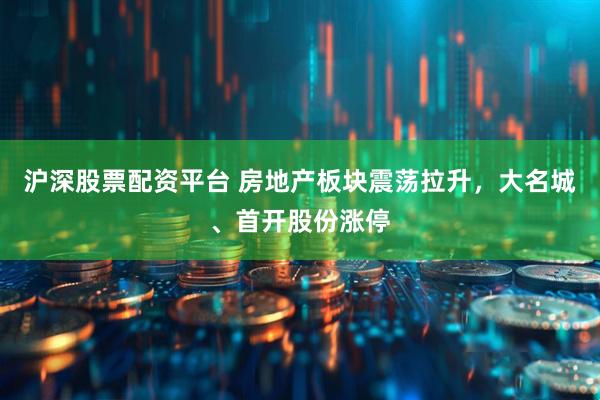 沪深股票配资平台 房地产板块震荡拉升，大名城、首开股份涨停