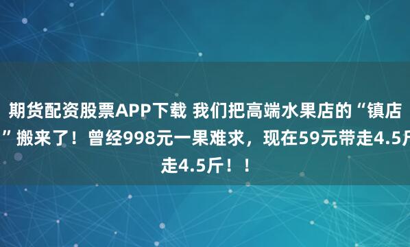 期货配资股票APP下载 我们把高端水果店的“镇店之宝”搬来了！曾经998元一果难求，现在59元带走4.5斤！！