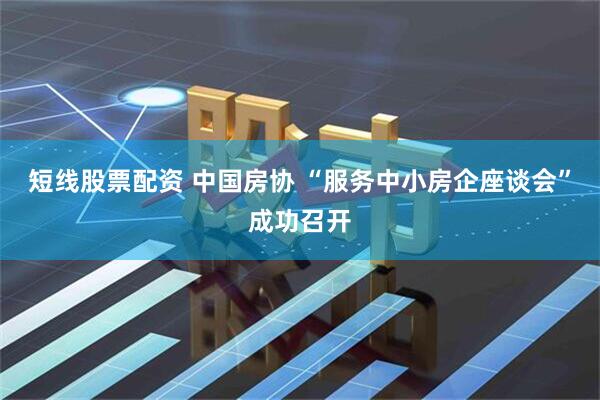 短线股票配资 中国房协 “服务中小房企座谈会”成功召开