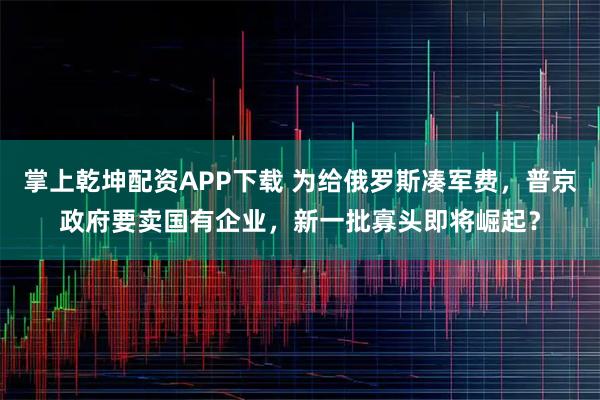 掌上乾坤配资APP下载 为给俄罗斯凑军费，普京政府要卖国有企业，新一批寡头即将崛起？