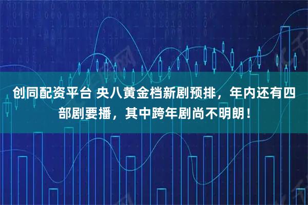 创同配资平台 央八黄金档新剧预排，年内还有四部剧要播，其中跨年剧尚不明朗！