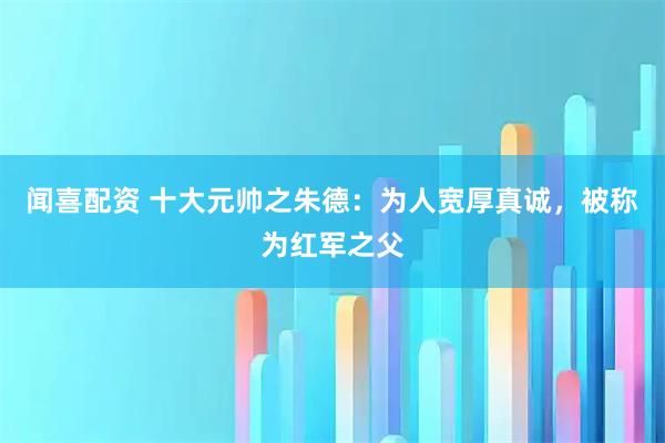 闻喜配资 十大元帅之朱德：为人宽厚真诚，被称为红军之父