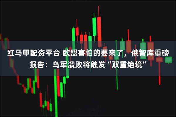 红马甲配资平台 欧盟害怕的要来了，俄智库重磅报告：乌军溃败将触发“双重绝境”