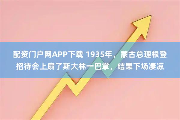 配资门户网APP下载 1935年，蒙古总理根登招待会上扇了斯大林一巴掌，结果下场凄凉